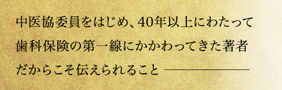 中医協委員をはじめ、40年以上にわたって歯科保険の第一線にかかわってきた著者だからこそ伝えられること