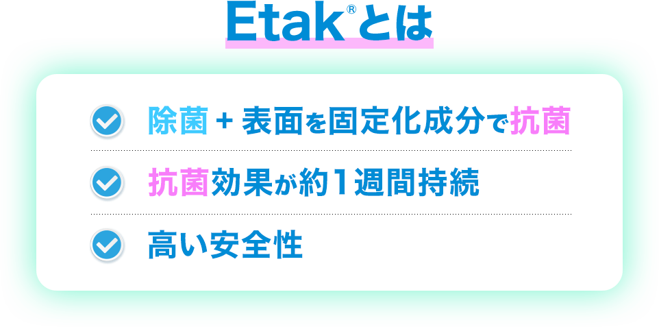 Etakとは ・除菌＋表面を固定化成分で抗菌 ・抗菌効果が約1週間持続 ・高い安全性