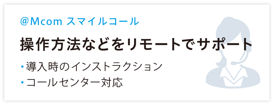 @Mcom スマイルコール 操作方法などをリモートでサポート ・導入自のインストラクション ・コールセンター対応