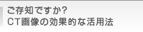 ご存知ですか？CT画像の効果的な活用法