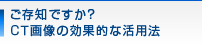 ご存知ですか？CT画像の効果的な活用法